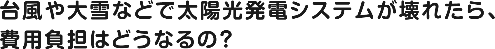 台風や大雪などで太陽光発電システムが壊れたら、費用負担はどうなるの？