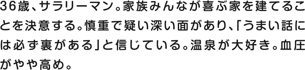 36歳、サラリーマン。家族みんなが喜ぶ家を建てることを決意する。慎重で疑い深い面があり、「うまい話には必ず裏がある」と信じている。温泉が大好き。血圧がやや高め。