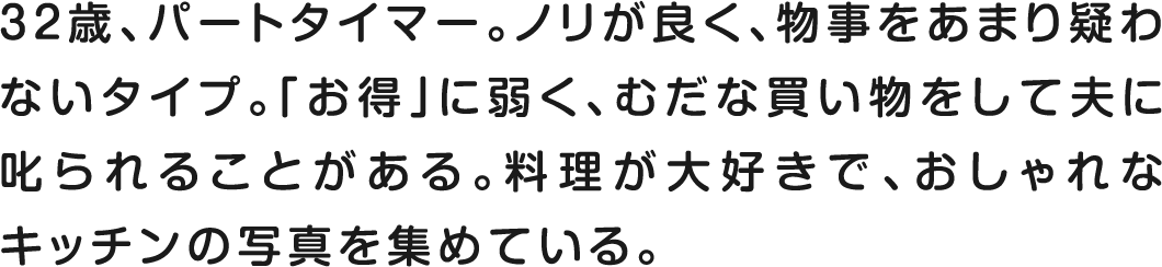 32歳、パートタイマー。ノリが良く、物事をあまり疑わないタイプ。「お得」に弱く、むだな買い物をして夫に叱られることある。料理が大好きで、おしゃれなキッチンの写真を集めている。