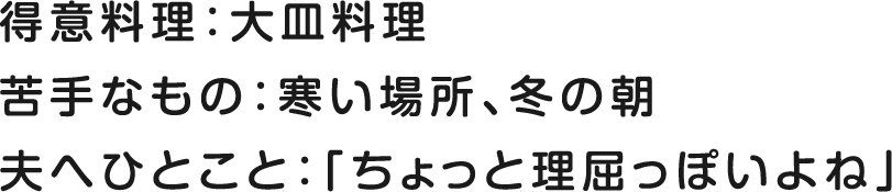 得意料理：大皿料理 苦手なもの：寒い場所、冬の朝 夫へひとこと：「ちょっと理屈っぽいよね」