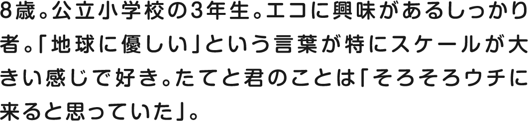 8歳。公立小学校の3年生。エコに興味があるしっかり者。「地球に優しい」という言葉が特にスケールが大きい感じで好き。たてと君のことは「そろそろウチに来ると思っていた」。