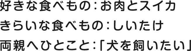 好きな食べもの：お肉とスイカ きらいな食べもの：しいたけ 両親へひとこと：「犬を飼いたい」