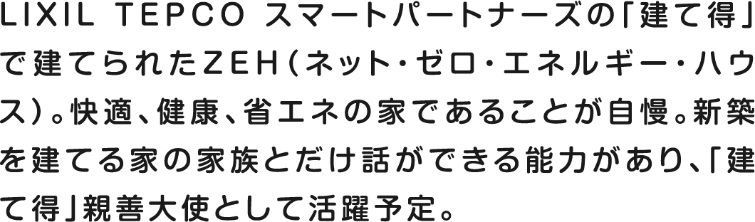 リクシルTEPCOスマートサービスの「建て得」で建てられたZEH（ゼロ・エネルギー・ハウス）。快適、健康、省エネの家であることが自慢。新築を建てる家の家族とだけ話ができる能力があり、「建て得」親善大使として活躍予定。