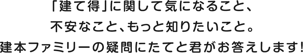 「建て得」に関して気になること、不安なこと、もっと知りたいこと。建本ファミリーの疑問にたてと君がお答えします！